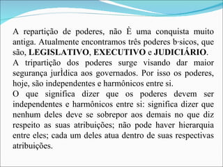 A repartição de poderes, não é uma conquista muito antiga. Atualmente encontramos três poderes básicos, que são,  LEGISLATIVO ,  EXECUTIVO  e  JUDICIÁRIO . A tripartição dos poderes surge visando dar maior segurança jurídica aos governados. Por isso os poderes, hoje, são independentes e harmônicos entre si. O que significa dizer que os poderes devem ser independentes e harmônicos entre si: significa dizer que nenhum deles deve se sobrepor aos demais no que diz respeito as suas atribuições; não pode haver hierarquia entre eles; cada um deles atua dentro de suas respectivas atribuições. 