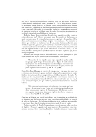 seja em si, algo que corresponda ao fenômeno, mas não seja nunca fenômeno.
Eis um sentido fundamental para a “coisa em si”. Ora, a própria razão, porém,
foi ao mesmo tempo descrita, na Crítica, como uma atividade em si mesma
que constitui a totalidade do fenômeno enquanto aquilo que aparece segundo
a sua capacidade (da razão) de conhecê-lo. Inclusive a suposição de um em-si
do fenômeno provém da atividade em si da razão; ela constitui, precisamente, a
totalidade da própria possibilidade do fenômeno.
Todavia, diante dessa estratégia, ﬁca aberta a seguinte questão: como as
coisas são como são? Ocorre no mundo uma diversidade de fenômenos, os
quais possuem regras de permanência e causas de aparição e desaparição. Além
disso, os fenômenos possuem feição própria e determinada. Por exemplo, a
síntese que estrutura os fenômenos tem de ser, assim, fundamentalmente, uma
atividade ﬁgurativa, geradora, por construção (mediante esquemas), dos entes
- uma atividade que os delimite em seus aspectos próprios. Esta atividade, por
sua vez, é precisamente o que parece furatar-se à análise da Crítica, e é, em
certo sentido, o limite para o qual Kant aponta: a Crítica explica o que já não
mais pode provar.
Tome-se por exemplo disso o desenvolvimento de uma passagem na qual
Kant examina um objeto empírico da mais insuspeita trivialidade:
“O conceito de cão signiﬁca uma regra segundo a qual a minha
imaginação pode traçar de maneira geral a ﬁgura de certo animal
quadrúpede, sem ﬁcar restringida a uma única ﬁgura particular, que
a experiência me oferece ou também a qualquer imagem possível que
posso representar in concreto” (CRP A 141, p.183).
Com efeito, Kant fala aqui do conceito de cão; porém, é o próprio cão empírico,
o existente, que é possível apenas mediante a ﬁguração esquemática da razão.
Então o cão nada mais é que um produto da atividade ﬁgurativa da razão. No
limite, não só o cão, como todos os entes, inclusive o ser humano empírico, são
construídos esquematicamente pelo intelecto. Essa construção, por sua vez, é
o ato mesmo de origem, daí que tenha de permanecer inacessível até mesmo à
Crítica:
“Este esquematismo do nosso entendimento, em relação aos fenô-
menos e à sua mera forma, é uma arte oculta nas profundezas da
alma humana, cujo segredo de funcionamento diﬁcilmente podere-
mos alguma vez arrancar à natureza e pôr a descoberto perante os
nossos olhos” (CRP B 118, p.184).
Com isso, a idéia de um “em-si”, após Kant, tem de signiﬁcar a totalidade do
ser imanente aos fenômenos; porém, resta a seguinte ambigüidade: ou o em-si
de todos os fenômenos é derivado da atividade em si da razão, ou, ao contrário,
o em-si quer dizer algo de totalmente oposto ao modo de ser da razão.
As interpretações de Hegel e Schopenhauer, respectivamente pelos conceitos
de Espírito e Vontade, seguirão cada uma um desses dois caminhos, como bus-
caremos mostrar. Esses conceitos, Espírito e Vontade, deixam-se compreender
2
 