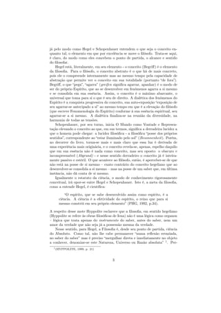 já pelo modo como Hegel e Schopenhauer entendem o que seja o conceito en-
quanto tal, o elemento em que por excelência se move o ﬁlósofo. Trata-se aqui,
é claro, do modo como eles concebem o ponto de partida, o alcance e sentido
do ﬁlosofar.
Hegel está, literalmente, em seu elemento - o conceito (Begriﬀ) é o elemento
da ﬁlosoﬁa. Para o ﬁlósofo, o conceito abstrato é o que há de mais concreto,
pois ele o compreende internamente mas ao mesmo tempo pela capacidade de
abstração que permite ver o conceito em sua totalidade (portanto “de fora”).
Begriﬀ, o que “pega”, “agarra” (greifen signiﬁca agarrar, apanhar) é o modo de
ser do próprio Espírito, que ao se desenvolver em fenômenos agarra a si mesmo
e se consolida em sua essência. Assim, o conceito é o máximo abarcante, o
universal que toma para si o que é seu de direito. A dialética dos fenômenos do
Espírito é a conquista progressiva do conceito, sua auto-exposição “exposição de
seu agarrar-se antecipado a si” ao mesmo tempo em que é a elevação do ﬁlósofo
(que escreve Fenomenologia do Espírito) conforme à sua essência espiritual, seu
agarrar-se a si mesmo. A dialética ﬁnaliza-se na reunião da diversidade, na
harmonia de todas as tensões.
Schopenhauer, por seu turno, inicia O Mundo como Vontade e Represen-
tação elevando o conceito ao que, em sus termos, signiﬁca a derradeira lucidez a
que o homem pode chegar: a lucidez ﬁlosóﬁca - a ﬁlosóﬁca “posse dos próprios
sentidos”, correspondente ao “estar iluminado pelo sol” (Besonnenheit). Porém,
no decorrer do livro, torna-se mais e mais claro que essa luz é derivada de
uma experiência mais originária, e o conceito revela-se, apenas, espelho daquilo
que em sua essência não é nada como conceito, mas seu oposto: o obscuro e
incompreensível (Abgrund) - e nesse sentido derradeiro o conceito já é inteira-
mente passivo e estéril. O que acontece ao ﬁlósofo, então, é aperceber-se de que
não está na posse de si mesmo – exato contrário do conceito hegeliano que ao
desenvolver-se consolida a si mesmo – mas na posse de um saber que, em última
instância, não dá conta de si mesmo.
Igualmente o estatuto da ciência, o modo de conhecimento rigorosamente
conceitual, irá opor-se entre Hegel e Schopenhauer. Isto é, a meta da ﬁlosoﬁa,
como a entende Hegel, é cientíﬁca:
“O espírito, que se sabe desenvolvido assim como espírito, é a
ciência. A ciência é a efetividade do espírito, o reino que para si
mesmo constrói em seu próprio elemento” (PHG, 1992, p.34).
A respeito desse mote Hyppolite esclarece que a ﬁlosoﬁa, em sentido hegeliano
(Hyppolite se refere às obras ﬁlosóﬁcas de Iena) não é uma lógica como organon
– lógica que trata apenas do instrumento do saber, antes do saber, nem um
amor da verdade que não seja já a possessão mesma da verdade.
Nesse sentido, para Hegel, a Filosoﬁa é, desde seu ponto de partida, ciência
do Absoluto. Como tal, não lhe cabe permanecer “numa reﬂexão esvaziada,
no saber do saber” mas é preciso “mergulhar direta e imediatamente no objeto
a conhecer, denomine-se este Natureza, Universo ou Razão absoluta” 1
. Per-
1(HYPPOLITE, 1999, p. 21)
3
 