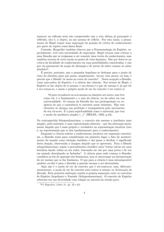 manecer na reﬂexão seria não compreender que a esta última já pressupõe o
reﬂetido, isto é, o objeto, no ato mesmo de reﬂetir. Por esta razão, o pensa-
mento de Hegel requer uma superação da posição de crítica do conhecimento
por parte do sujeito como ﬁzera Kant.
Contudo, Hyppolite também observa que a Fenomenologia do Espírito, es-
pecialmente, revê esta necessidade de superação: Hegel retoma suas críticas a
uma ﬁlosoﬁa que se resignasse a ser somente uma teoria do conhecimento, mas
também retorna de certo modo ao ponto de vista kantiano. Não por deter-se na
crítica da faculdade de conhecimento em suas possibilidades constituídas, e sim
por via justamente da noção de alienação e de ascese do saber comum ao saber
absoluto2
.
É preciso, portanto, que o pensador hegeliano se desloque para o ponto de
vista do absoluto para que possa, simplesmente, iniciar esta ascese; ou seja, é
preciso que o ﬁlósofo “se mova no cerne do conceito” . Nesta acepção a ﬁlosoﬁa,
como auto-saber do Espírito, é a ciência das ciências. Nos termos de Hegel, o
Espírito se faz objeto de si mesmo, e sua forma é o que ele mesmo é, já que ele
é seu tornar-se, e assim o próprio modo de ser do conceito é ser contra si:
“O puro reconhecer-se-a-si-mesmo no absoluto ser-outro, esse éter
como tal, é o fundamento e o solo da ciência, ou do saber em sua
universalidade. O começo da ﬁlosoﬁa faz sua pressuposição ou ex-
igência de que a consciência se encontre nesse elemento. Mas esse
elemento só alcança sua perfeição e transparência pelo movimento
de seu vir-a-ser. É a pura espiritualidade como o universal, que tem
o modo da imediatez simples (...)” (HEGEL, 1992, p.34).
Na contrapartida Schopenhaueriana, o conceito não assume a imediatez mais
simples, pelo contrário, é uma representação abstrata – que faz abstração justa-
mente daquilo que é mais próprio e verdadeiro na representação intuitiva (isto
é, na representação que se doa imediatamente para o conhecimento).
Enquanto a ciência ordena o conhecimento intuitivo em esquemas conceitu-
ais, a ﬁlosoﬁa toma para consideração em primeiro lugar o fato do aconteci-
mento do mundo como intuição imediata e daí passa a decifrar o signiﬁcado
desta doação, observando a imagem daquilo que se apresenta. Para o ﬁlósofo
schopenhaueriano, seguir o procedimento cientíﬁco seria “tentar entrar em uma
fortaleza dando voltas ao seu redor, buscando em vão por uma porta e de vez
em quando desenhando as fachadas”. A ciência para onde começa a ﬁlosoﬁa:
considera as leis de aparição dos fenômenos, mas se interrompe na interpretação
do ser mesmo que se faz fenômeno. O que para a ciência é uma intransponível
qualitas occulta é para a ﬁlosoﬁa a questão mesma a ser desvendada.
Aqui não é o modo de ser do conceito que é ser-contra-si, mas, diferente-
mentemente, o modo de ser do conceito está contra si mesmo na destinação da
ﬁlosoﬁa. Esta primeira indicação conduz à própria separação entre os conceitos
de Espírito (hegeliano) e Vontade (Schopenhaueriana). O conceito de Espírito
sobressai em sua diversidade com relação ao natural em estado puro.
2Cf, Hippolyte, (idem, ib., pp. 22 e 23)
4
 