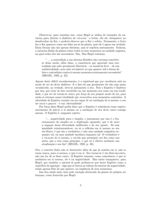 Observe-se, para ressaltar isso, como Hegel se utiliza de exemplos da na-
tureza para ilustrar a dialética do vir-a-ser: o botão, diz ele, desaparece no
desabrochar da ﬂor, e poderia dizer-se que a ﬂor o refuta. Novamente, o fruto
faz a ﬂor aparecer como um falso ser-aí da planta, pois ele é agora sua verdade.
Essas formas não são apenas distintas, mas se repelem mutuamente. Todavia,
a natureza ﬂuída da planta reúne todos os seus momentos na unidade orgânica,
na qual todos eles são necessários. Sim. Mas Hegel continua:
“ ... a contradição a um sistema ﬁlosóﬁco não costuma conceber-
se desse modo; além disso, a consciência que apreende essa con-
tradição não sabe geralmente libertá-la – ou mantê-la livre – de sua
unilateralidade; nem sabe reconhecer no que aparece sob a forma de
luta e contradição contra si mesmo momentos mutuamente necessários”
(HEGEL, 1992, p. 22).
Apesar deste difícil reconhecimento, é o espiritual que por excelência está no
modo de ser do devir dialético. E o fato de que geralmente ele não seja assim
reconhecido, na verdade, deve-se justamente a isto. Pois o Espírito é dialético
por isso, por estar de fato envolvido em um momento seu como em sua totali-
dade, e por ter de tornar-se outro, por força de seu próprio modo de ser, para
então se retomar numa totalidade que reconciliou seus momentos contrários. A
alteridade do Espírito consiste em ser capaz de ser mediação de si mesmo, o seu
ser em-si e para-si – é sua ’alternalidade’.
Por força disso Hegel podia dizer que o Espírito é substância como sujeito,
movimento de pôr-se a si mesmo ou a mediação de seu devir outro consigo
mesmo. O Espírito é, enquanto sujeito:
“... negatividade pura e simples, e justamente por isso é o fra-
cionamento do simples ou a duplicação oponente, que é de novo
a negação dessa diversidade indiferente e de seu oposto. Só essa
igualdade reinstaurando-se, ou só a reﬂexão em si mesmo no seu
ser-Outro, é que são o verdadeiro; e não uma unidade originária en-
quanto tal, ou uma unidade imediata enquanto tal. O verdadeiro é
o vir-a-ser de si mesmo, o círculo que pressupõe seu ﬁm como sua
meta, que o tem como princípio, e que só é efetivo mediante sua
atualização e seu ﬁm” (HEGEL, 1992, p. 30).
Ora, o conceito ﬁnito não se desenvolve além do que já contém em si, não se
torna nunca, para si mesmo, o que é em si. Seu tornar-se é um ﬂuir-em-outro,
não um ter de se fazer outro. O Espírito somente, como consciência, é que se
mediatiza em si mesmo, ele é na negatividade. Mas então transparece, para
Hegel, que também o natural só pode perfazer-se por haver Espírito como a
superfície de aparição – algo que se furtou ao esforço do interior da negatividade,
sendo apenas ﬂuir do que aparece, na seqüência de seus momentos.
Isso ﬁca ainda mais claro pelo exemplo destacado da gênese do próprio ser
humano, como fornecido por Hegel:
5
 
