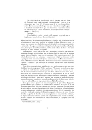 “Se o embrião é de fato homem em si, contudo não o é para
si. Somente como razão cultivada e desenvolvida ? que se fez a
si mesma o que é em si ? é homem para si; só essa é sua efetivi-
dade. Porém esse resultado por sua vez é imediatez simples, pois
é liberdade-consciente-de-si que em si repousa, e que não deixou
de lado a oposição e ali a abandonou, mas se reconciliou com ela”
(HEGEL, 1992, p.31)
Ou ainda:
“O verdadeiro é o todo, e o todo reside somente a essência que se
implementa através de seu desenvolvimento”.
Seguindo a lógica do pensamento hegeliano, é o Espírito que, princípio e ﬁm, já
se implementou como outro também no embrião. Se fosse diferente, o em-si e o
para-si não estariam na relação intrínseca de igualdade e diferença, mesmidade
e alteridade. Ora, parece então que o Espírito absoluto potencializa a força da
razão, mas agora em sentido kantiano, de tal modo a fazer de todo o real uma
emanação de nossa essência, o Espírito.
Nesse sentido, tudo o que em nós não é espiritual é o Espírito que se encon-
tra ainda alienado, porque ainda não se desvencilhou do outro que se levanta
para si (para o Espírito) como o a-ser-superado. Este outro tem de provir do
próprio Espírito, pois sua alienação é sempre com relação a si mesmo, e não
a qualquer outro absolutamente (como uma natureza ou Deus inacessíveis) –
senão o Absoluto não seria Absoluto. A natureza não se faz a si mesma outro do
Espírito – o Espírito é que, mediação de si mesmo, põe-se como outro enquanto
natureza.
Com efeito, como aludimos inicialmente, este resultado parece ser uma pos-
sibilidade inscrita na própria Crítica kantiana. Pelo menos na medida em que,
ao privar do conhecimento um fundamento nas coisas em si mesmas no sen-
tido de coisas concebidas oucriadas por um Deus, acima de nossa razão ﬁnita,
deslocou-se este fundamento para o interior da subjetividade. E isto de tal de
modo que, até certo ponto, a inﬁnitude criadora do objeto fenomênico – outrora
propriedade de Deus – passa a ser algo em nós mesmos do qual não nos tor-
namos plenamente conscientes, pois não podemos deixar de lado nossa ﬁnitude
e observar a totalidade do engendramento do objeto fenomênico.
Essa, pelo menos, parece ser uma conseqüência do que aﬁrma Hyppolite
quando advertia que a Crítica, ao condenar toda metafísica do objeto ou do ser
(como havia sido toda metafísica até então), continha em germe uma metafísica
de outra ordem, uma metafísica do sujeito3
. Com Hegel, então, o fato do ﬁlósofo
tornar-se plenamente consciente do engendramento do objeto fenomênico faz
possível a realização máxima do Espírito enquanto saber de si, como ciência,
ﬁlosoﬁa. A partir da ﬁlosoﬁa, e em conseqüência de seu particular estatuto,
os objetos de outras ciências podem ser compreendidos em suaser totalidade,
já que o Espírito, no movimento de auto-conhecimento, é a própria forma da
totalidade.
3(HYPPOLITE, 1999, p. 158)
6
 