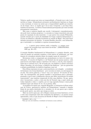 Todavia, aquilo mesmo que entra na temporalidade, a Vontade em si, não é sub-
metida ao tempo. Schopenhauer permanece profundamente kantiano ao chegar
a essa conclusão, se temos em mente que a temporalidade signiﬁca já consciên-
cia do tempo: isto é, se aquilo que é em si não é temporal, e, por força disso,
também inconsciente. A estética Transcendental pressupunha que toda sucessão
pressupusesse consciência.
Mas como a essência daquilo que sucede é intemporal, conseqüentemente,
não pode haver nenhum progresso, e a sucessão no tempo-consciência não pode
passar de exposição do não-consciente. è o que parece tern notado Philonenko,
quando entende que a teoria da idealidade do tempo conduziu Schopenhauer a
recusar em deﬁnitivo a ﬁlosoﬁa da história no sentido de Hegel. Não pode haver
salvação proveniente da história. A mirada ﬁlosóﬁca descobre, com melancolia,
que a nesciedade e a crueldade se repetem incansavelmente:
“... a guerra nunca ensinou nada a ninguém, e o sangue corre
sempre tão vermelho hoje como desde há séculos”. (PHILONENKO,
1989, pp. 96 e 97)
A intuição ﬁlosóﬁca fundamental de Schopenhauer é o próprio absurdo, uma
visão do mundo em oposição completa a toda espécie de justiﬁcação, um “sen-
timento de estranheza absurdo diante da simples noção de existência” 4
.
Retomemos então a comparação que propunhamos no início de nossas con-
siderações. O conceito de Espírito e o de Vontade não são apenas opostos: cada
qual encerra uma lógica oposta e simétrica à do outro e, com ela, uma argumen-
tação que se sustenta em si. De tal modo que, sua dialética (a desses conceitos)
chega a desenhar, de certa forma, a dialética das dialéticas – põe em quessertão
a própria possibilidade da dialética hegeliana como tal.
Essa última repousava em que a autoconsciência a ser atingida – a totalidade
do fenômeno (em termos kantianos) – já se encontra no início, na antecipação de
seu ﬁm. Em outras palavras, o “em-si” vem a ser “para-si”. O conceito de Von-
tade, em contrapartida, não apenas transfere a inconsciência para o princípio,
pensando o em-si como o abafamento obscuro que difere inteiramente do mundo
representado5
, mas também compreende de fato uma dialética. Só que, agora,
esta é inconsciente, a saber, a luta sem ﬁm da Vontade cega, a qual, ainda que
tenha originado a visão e o espírito, por ser cega engendra formas e nunca pode
satisfazer-sepor não deixar de ser, em si mesma, falta.
A metafísica do sujeito que, segundo Hyppolite, os intérpretes de Kant aduzi-
ram da Crítica, apresenta-se também em Schopenhauer, tomando a singular
feição de um sujeito destituído de si, estranho a si, de um querer que o sujeito
já não pode querer, um saber que escapa ao saber.
Mais um motivo para que, sob a ﬁliação comum aos temas kantianos, se leve
a cabo uma comparação entre dois resultados tão disitintos, e ao mesmo tempo
aparentados, como os que decorrem da ﬁlosoﬁa de Hegel e da de Schopenhauer.
4(ROSSET, 1967, p. 64)
5Mas que com este desfecha a totalidade do fenômeno (como emKant).
8
 