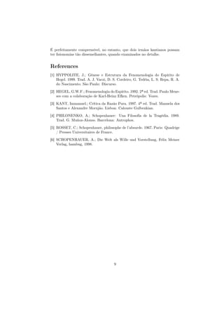 É perfeitamente comprensível, no entanto, que dois irmãos kantianos possam
ter ﬁsionomias tão dissemelhantes, quando examinados no detalhe.
References
[1] HYPPOLITE, J.; Gênese e Estrutura da Fenomenologia do Espírito de
Hegel. 1999. Trad. A. J. Vaczi, D. S. Cordeiro, G. Tedéia, L. S. Repa, R. A.
do Nascimento. São Paulo: Discurso.
[2] HEGEL, G.W.F.; Fenomenologia do Espírito. 1992. 2ª ed. Trad. Paulo Mene-
ses com a colaboração de Karl-Heinz Efken. Petrópolis: Vozes.
[3] KANT, Immanuel.; Crítica da Razão Pura. 1997. 4ª ed. Trad. Manuela dos
Santos e Alexandre Morujão. Lisboa: Calouste Gulbenkian.
[4] PHILONENKO, A.; Schopenhauer: Una Filosofía de la Tragédia. 1989.
Trad. G. Muñoz-Alonso. Barcelona: Antrophos.
[5] ROSSET, C.; Schopenhauer, philosophe de l’absurde. 1967. Paris: Quadrige
/ Presses Universitaires de France.
[6] SCHOPENHAUER, A.; Die Welt als Wille und Vorstellung, Felix Meiner
Verlag, hambug, 1998.
9
 