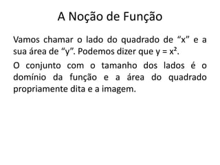 A Noção de Função
Vamos chamar o lado do quadrado de “x” e a
sua área de “y”. Podemos dizer que y = x².
O conjunto com o tamanho dos lados é o
domínio da função e a área do quadrado
propriamente dita e a imagem.
 