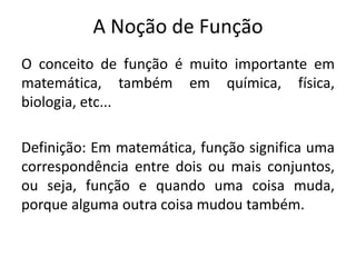 A Noção de Função
O conceito de função é muito importante em
matemática, também em química, física,
biologia, etc...
Definição: Em matemática, função significa uma
correspondência entre dois ou mais conjuntos,
ou seja, função e quando uma coisa muda,
porque alguma outra coisa mudou também.
 