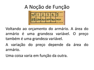 A Noção de Função
Voltando ao orçamento do armário. A área do
armário é uma grandeza variável. O preço
também é uma grandeza variável.
A variação do preço depende da área do
armário.
Uma coisa varia em função da outra.
 