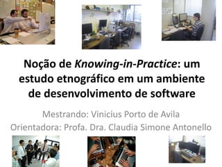 Noção de Knowing-in-Practice: um
estudo etnográfico em um ambiente
de desenvolvimento de software
Mestrando: Vinicius Porto de Avila
Orientadora: Profa. Dra. Claudia Simone Antonello
 