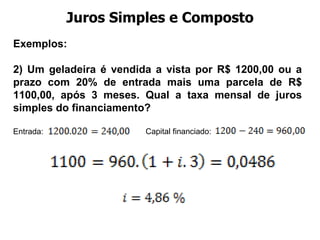 Juros Simples e Composto Exemplos:  2) Um geladeira é vendida a vista por R$ 1200,00 ou a prazo com 20% de entrada mais uma parcela de R$ 1100,00, após 3 meses. Qual a taxa mensal de juros simples do financiamento? Entrada: Capital financiado: 