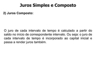 Juros Simples e Composto O juro de cada intervalo de tempo é calculado a partir do saldo no início de correspondente intervalo. Ou seja: o juro de cada intervalo de tempo é incorporado ao capital inicial e passa a render juros também. 2) Juros Composto:  