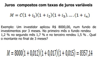 Juros  compostos com taxas de juros variáveis Exemplo: Um investidor aplicou R$ 8000,00, num fundo de investimentos por 3 meses. No primeiro mês o fundo rendeu  1,2 % no segundo mês 1,7 % e no terceiro rendeu 1,5 % . Qual o montante no final de 3 meses? 