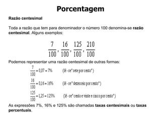 Porcentagem Razão centesimal       Toda a razão que tem para denominador o número 100 denomina-se  razão centesimal . Alguns exemplos:      Podemos representar uma razão centesimal de outras formas:           As expressões 7%, 16% e 125% são chamadas  taxas centesimais  ou  taxas percentuais . 