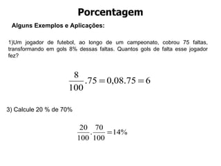 Porcentagem Alguns Exemplos e Aplica ções: 1)Um jogador de futebol, ao longo de um campeonato, cobrou 75 faltas, transformando em gols 8% dessas faltas. Quantos gols de falta esse jogador fez?  3) Calcule 20 % de 70% 