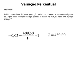 Variação Percentual Exemplos: 1) Um comerciante fez uma promoção reduzindo o preço de um certo artigo em 5%. Após essa redução o artigo passou a custar R$ 408,50. Qual era o preço original ?  