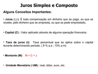 Juros Simples e Composto Alguns Conceitos Importantes:  Juros ( j ):  É toda compensação em dinheiro que se paga, ou que se recebe, pelo dinheiro que se empresta, ou que se pede emprestado. Capital (C) :  Valor aplicado através de alguma operação financeira.  Taxa de juros (i):   Taxa percentual que se aplica sobre o capital durante determinando periodo. ( 8 % a.a ; 13% a.m) Montante (M):  M = C + J   Unidade Monetária ( UM) :  real, dólar, euro, etc. 