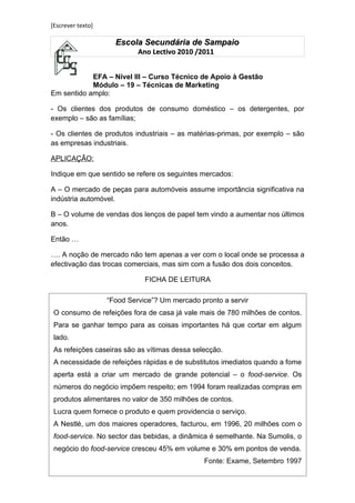 [Escrever texto]

                     Escola Secundária de Sampaio
                            Ano Lectivo 2010 /2011


            EFA – Nível III – Curso Técnico de Apoio à Gestão
            Módulo – 19 – Técnicas de Marketing
Em sentido amplo:

- Os clientes dos produtos de consumo doméstico – os detergentes, por
exemplo – são as famílias;

- Os clientes de produtos industriais – as matérias-primas, por exemplo – são
as empresas industriais.

APLICAÇÃO:

Indique em que sentido se refere os seguintes mercados:

A – O mercado de peças para automóveis assume importância significativa na
indústria automóvel.

B – O volume de vendas dos lenços de papel tem vindo a aumentar nos últimos
anos.

Então …

…. A noção de mercado não tem apenas a ver com o local onde se processa a
efectivação das trocas comerciais, mas sim com a fusão dos dois conceitos.

                              FICHA DE LEITURA

                   “Food Service”? Um mercado pronto a servir
 O consumo de refeições fora de casa já vale mais de 780 milhões de contos.
 Para se ganhar tempo para as coisas importantes há que cortar em algum
 lado.
 As refeições caseiras são as vítimas dessa selecção.
 A necessidade de refeições rápidas e de substitutos imediatos quando a fome
APLICAÇÃO: a criar um mercado de grande potencial – o food-service. Os
 aperta está
números do negócio impõem respeito; em 1994 foram realizadas compras em
Com base no texto anterior, responda às seguintes questões:
 produtos alimentares no valor de 350 milhões de contos.
1 – O texto faz referência a um determinado mercado. Identifique-o.
 Lucra quem fornece o produto e quem providencia o serviço.
2 – Qual o sentido em que pode referir esse mercado?
 A Nestlé, um dos maiores operadores, facturou, em 1996, 20 milhões com o
3food-service. No sector de dados da a dinâmica é semelhante. Na Sumolis, oo
   – Pesquise na base das bebidas, Internet informação actualizada sobre
volume de vendas das empresas mencionadas no texto, ou outras à sua
 negócio do food-service cresceu 45% em volume e 30% em pontos de venda.
escolha.
                                               Fonte: Exame, Setembro 1997
 