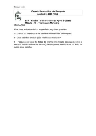 [Escrever texto]

                    Escola Secundária de Sampaio
                           Ano Lectivo 2010 /2011


          EFA – Nível III – Curso Técnico de Apoio à Gestão
          Módulo – 19 – Técnicas de Marketing
APLICAÇÃO:

Com base no texto anterior, responda às seguintes questões:

1 – O texto faz referência a um determinado mercado. Identifique-o.

2 – Qual o sentido em que pode referir esse mercado?

3 – Pesquise na base de dados da Internet informação actualizada sobre o
mercado restrito (volume de vendas) das empresas mencionadas no texto, ou
outras à sua escolha.
 