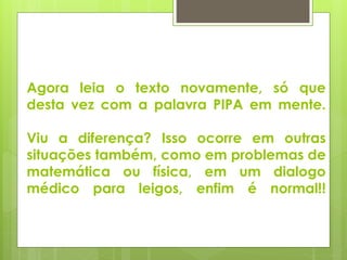 Agora leia o texto novamente, só que 
desta vez com a palavra PIPA em mente. 
Viu a diferença? Isso ocorre em outras 
situações também, como em problemas de 
matemática ou física, em um dialogo 
médico para leigos, enfim é normal!! 
 