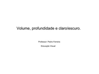 Volume, profundidade e claro/escuro.   Professor: Pedro Ferreira Educação Visual   