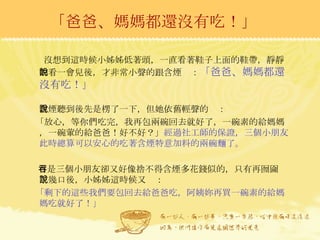 「爸爸、媽媽都還沒有吃！」 沒想到這時候小姊姊低著頭，一直看著鞋子上面的鞋帶，靜靜的看一會兒後，才非常小聲的跟含煙說： 「爸爸、媽媽都還沒有吃！」 含煙聽到後先是楞了一下，但她依舊輕聲的說： 「放心，等你們吃完，我再包兩碗回去就好了，一碗素的給媽媽，一碗葷的給爸爸！好不好？」 經過社工師的保證，三個小朋友此時總算可以安心的吃著含煙特意加料的兩碗麵了。 可是三個小朋友卻又好像捨不得含煙多花錢似的，只有再囫圇吞了幾口後，小姊姊這時候又說： 「剩下的這些我們要包回去給爸爸吃，阿姨妳再買一碗素的給媽媽吃就好了！」 