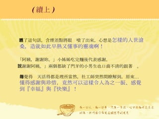 聽了這句話，含煙差點將眼淚噴了出來，心想是 怎樣的人世滄桑，造就如此早熟又懂事的靈魂啊！ 「阿姨，謝謝妳。」小姊姊吃完麵後代表感謝。 「謝謝阿姨。」兩個都缺了門牙的小男生也口齒不清的跟著說。 總覺得每天活得都是理所當然，社工師突然間瞭解到，原來… 懂得感謝與珍惜，竟然可以這樣令人為之一振、感覺到『幸福』與『快樂』！ ( 續上 )   