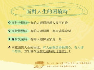 ` 面對人生的困境時 ` 面對卡債時─有的人選擇殺親人後再自殺   面對情變時─有的人選擇用一盆炭燒掉希望 面對失業時─有的人選擇全家走絕路 同樣面對人生的困境， 有人依舊活得很開心、有人卻不想活 ，差別就在 面對厄運時的『態度』 上 