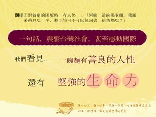 同樣面對貧窮的困境時，有人仍說：「阿姨，這碗陽春麵，我跟弟弟只吃一半，剩下的可不可以包回去，給爸媽吃？」 我們 看見 … 一碗麵有 善良的人性 還有 一句話，震驚台灣社會，甚至感動國際  堅強的 生 命 力 