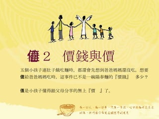 卷２  價錢與價值  五個小孩子連肚子餓吃麵時，都還會先想到爸爸媽媽還沒吃，想要留給爸爸媽媽吃時，這事件已不是一碗陽春麵的『價錢』值多少？ 而是小孩子懂得跟父母分享的無上『價值』了。   