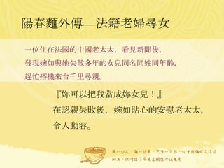 陽春麵外傳—法籍老婦尋女 一位住在法國的中國老太太，看見新聞後， 發現婉如與她失散多年的女兒同名同姓同年齡， 趕忙搭機來台千里尋親。 『妳可以把我當成妳女兒！』 在認親失敗後，婉如貼心的安慰老太太，令人動容。 