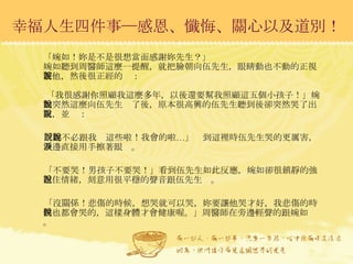 幸福人生四件事─感恩、懺悔、關心以及道別！ 「婉如！妳是不是很想當面感謝妳先生？」 婉如聽到周醫師這麼一提醒，就把臉朝向伍先生，眼睛動也不動的正視著他，然後很正經的說：  「我很感謝你照顧我這麼多年，以後還要幫我照顧這五個小孩子！」婉如突然這麼向伍先生說了後，原本很高興的伍先生聽到後卻突然哭了出來，並說： 「妳不必跟我說這些啦！我會的啦…」說到這裡時伍先生哭的更厲害，一邊直接用手擦著眼淚。 「不要哭！男孩子不要哭！」看到伍先生如此反應，婉如卻很鎮靜的強忍住情緒，刻意用很平穩的聲音跟伍先生說。 「沒關係！悲傷的時候，想哭就可以哭，妳要讓他哭才好，我悲傷的時候也都會哭的，這樣身體才會健康喔。」周醫師在旁邊輕聲的跟婉如說。 