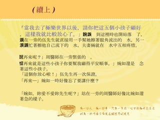 「 當我去了極樂世界以後，請你把這五個小孩子顧好，這樣我就比較放心了。 」 婉如說到這裡時也開始落淚了，站在一旁的伍先生就直接用一手幫她擦著眼角流出的淚水，另一手則忙著擦他自己流下的淚水，夫妻倆就在淚水中互相疼惜。   「再來呢？」周醫師在一旁緊張的說。 「再來就是這些小孩子你要幫我顧得平安順事。」婉如還是惦念著這些小孩子。  「這個你放心啦！」伍先生再一次保證。 「再來─」婉如一時好像忘了要講什麼？ 「婉如，妳愛不愛妳先生呢？」站在一旁的周醫師好像比婉如還著急的樣子。 ( 續上 )   