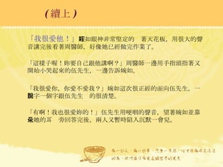 「我很愛他！」 婉如眼神非常堅定的盯著天花板，用很大的聲音講完後看著周醫師，好像她已經做完作業了。 「這樣子喔！妳要自己跟他講啊？」周醫師一邊用手指頭指著又開始小哭起來的伍先生，一邊告訴婉如。 「我很愛你，你愛不愛我？」婉如這次很正經的面向伍先生，一個字一個字跟伍先生說的很清楚。 「有啊！我也很愛妳的！」伍先生用哽咽的聲音，望著婉如並靠近她的耳朵旁回答完後，兩人又暫時陷入沉默一會兒。 ( 續上 )   