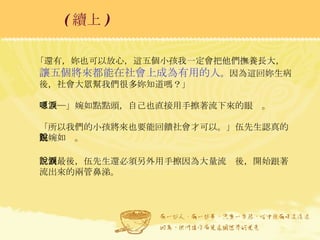 「還有，妳也可以放心，這五個小孩我一定會把他們撫養長大， 讓五個將來都能在社會上成為有用的人 。因為這回妳生病後，社會大眾幫我們很多妳知道嗎？」 「嗯─」婉如點點頭，自己也直接用手擦著流下來的眼淚。 「所以我們的小孩將來也要能回饋社會才可以。」伍先生認真的跟婉如說。 說到最後，伍先生還必須另外用手擦因為大量流淚後，開始跟著流出來的兩管鼻涕。  ( 續上 )   