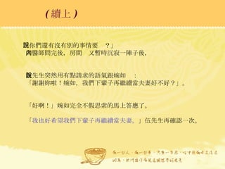 「你們還有沒有別的事情要說？」 周醫師問完後，房間內又暫時沉寂一陣子後， 伍先生突然用有點請求的語氣跟婉如說： 「謝謝妳啦！婉如，我們下輩子再繼續當夫妻好不好？」。 「好啊！」婉如完全不假思索的馬上答應了。 「 我也好希望我們下輩子再繼續當夫妻。 」伍先生再確認一次。 ( 續上 )   