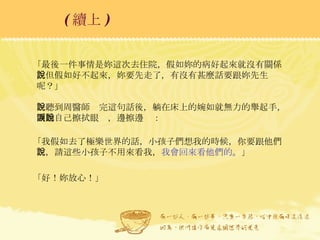 「最後一件事情是妳這次去住院，假如妳的病好起來就沒有關係，但假如好不起來，妳要先走了，有沒有甚麼話要跟妳先生說呢？」 一聽到周醫師說完這句話後，躺在床上的婉如就無力的舉起手，開始自己擦拭眼淚，邊擦邊說： 「我假如去了極樂世界的話，小孩子們想我的時候，你要跟他們說，請這些小孩子不用來看我， 我會回來看他們的 。」 「好！妳放心！」  ( 續上 )   