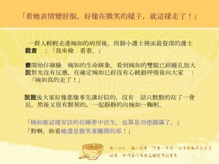 一群人輕輕走進婉如的病房後，四個小護士裡面最資深的護士韓吉說：「我來檢查看看。」 便開始仔細檢查婉如的生命跡象。看到婉如的雙眼已經瞳孔放大，對光沒有反應，在確定婉如已經沒有心跳跟呼吸後向大家說：  「婉如真的走了！」 說完後大家好像都像事先講好似的，沒有說話只默默的站了一會兒，然後又很有默契的，一起靜靜的向婉如一鞠躬。 「 婉如能這樣安詳的在睡夢中往生，也算是功德圓滿了。 」 「對啊，妳看 她還是微笑著離開的耶！ 」 「看她表情變舒服，好像在微笑的樣子，就這樣走了！」 