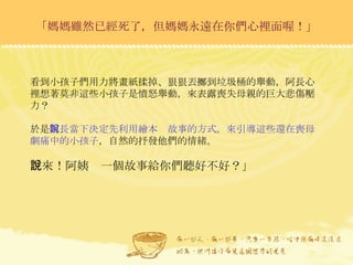 「媽媽雖然已經死了，但媽媽永遠在你們心裡面喔！」 看到小孩子們用力將畫紙揉掉、狠狠丟擲到垃圾桶的舉動，阿長心裡想著莫非這些小孩子是憤怒舉動，來表露喪失母親的巨大悲傷壓力？ 於是 阿長當下決定先利用繪本說故事的方式，來引導這些還在喪母劇痛中的小孩子 ，自然的抒發他們的情緒。 「來！阿姨說一個故事給你們聽好不好？」 