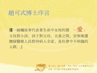 趙可式博士序言 『一碗麵故事代表著生命中永恆的價值－ 愛 ： 父母對小孩、孩子對父母、夫妻之間、安寧療護團隊醫療人員對待病人全家、及社會中不相識的人群。』  