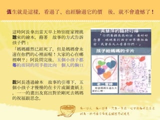 人生就是這樣，看過了、也經驗過它的價值後，就不會遺憾了 ! 這時阿長拿出當天早上特別從家裡挑選來的繪本，藉著說故事的方式告訴孩子們： 「媽媽雖然已經死了，但是媽媽會永遠在你們的心裡面喔！大家的心在哪裡啊？」阿長問完後， 五個小孩子都不約而同的用手指比向每個人的胸口。 在阿長透過繪本說故事的引導下，五個小孩子才慢慢的在卡片或圖畫紙上，一一的畫出及寫出對於剛死去媽媽的祝福跟思念。  