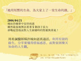 「她用短暫的生命，為大家上了一堂生命的課。」  2006/04/21  婉如於睡夢中安祥病逝 雖然最後她無法看著 5 個孩子長大 卻喚起您我面對人生缺憾時的堅毅與勇氣！  周希諴醫師稱許婉如認真過活， 利用有限的餘生，分享要懂得惜福感恩、面對貧困樂天知命的人生觀 。  