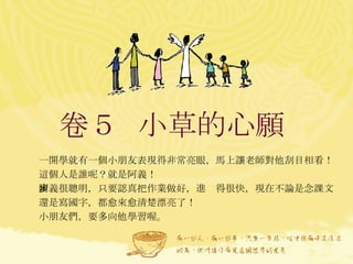 卷５  小草的心願  一開學就有一個小朋友表現得非常亮眼，馬上讓老師對他刮目相看！ 這個人是誰呢？就是阿義！ 阿義很聰明，只要認真把作業做好，進步得很快，現在不論是念課文還是寫國字，都愈來愈清楚漂亮了！ 小朋友們，要多向他學習喔。   