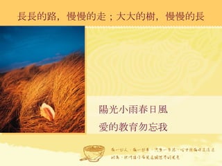 長長的路，慢慢的走；大大的樹，慢慢的長 陽光小雨春日風 愛的教育勿忘我 