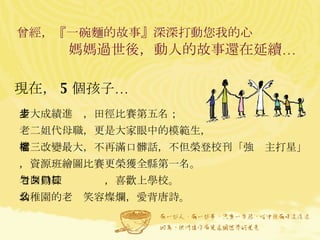 曾經，『一碗麵的故事』深深打動您我的心  媽媽過世後，動人的故事還在延續…  老大成績進步，田徑比賽第五名； 老二姐代母職，更是大家眼中的模範生， 老三改變最大，不再滿口髒話，不但榮登校刊「強檔主打星」，資源班繪圖比賽更榮獲全縣第一名。 老四勤練ㄅㄆㄇㄈ，喜歡上學校。 幼稚園的老么笑容燦爛，愛背唐詩。  現在， 5 個孩子… 