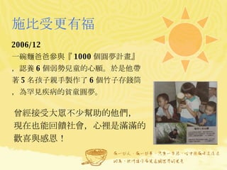 施比受更有福 2006/12  一碗麵爸爸參與『 1000 個圓夢計畫』，認養 6 個弱勢兒童的心願。於是他帶著 5 名孩子親手製作了 6 個竹子存錢筒，為罕見疾病的貧童圓夢。 曾經接受大眾不少幫助的他們， 現在也能回饋社會，心裡是滿滿的歡喜與感恩！ 