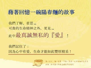 藉著回憶一碗陽春麵的故事 我們了解、省思 .. 可貴的生命精神之外，更見 .. 此中 最真誠無私的『愛』 ！ 我們記住了： 因為心中有愛，生命才能如此豐厚精采！  