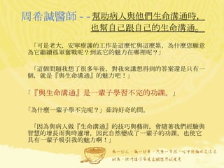 幫助病人與他們生命溝通時， 也幫自己跟自己的生命溝通 。 「可是老大，安寧療護的工作是這麼忙與這麼累，為什麼您願意為它繼續孤軍奮戰呢？到底它的魅力在哪裡呢？」 「這個問題我想了很多年後，對我來講想得到的答案還是只有一個，就是『與生命溝通』的魅力吧！」 「 『與生命溝通』是一輩子學習不完的功課。 」 「為什麼一輩子學不完呢？」茹詩好奇的問。 「因為與病人做『生命溝通』的技巧與藝術，會隨著我們經驗與智慧的增長而與時遽增，因此自然變成了一輩子的功課，也使它具有一輩子吸引我的魅力啊！」 周希諴醫師 -- 