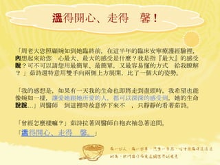 活得開心、走得溫馨 ! 「周老大您照顧婉如到她臨終前，在這半年的臨床安寧療護經驗裡，回想起來給您內心最大、最大的感受是什麼？我是指『最大』的感受喔？可不可以請您用最簡單、最簡單，又最容易懂的方式說給我瞭解？ 」茹詩還特意用雙手向兩側上方展開，比了一個大的姿勢。 「我的感想是，如果有一天我的生命也即將走到盡頭時，我希望也能像婉如一樣， 讓愛她跟她所愛的人，都可以深深的感受到 ，她的生命曾經…」周醫師說到這裡時故意停下來不說，只靜靜的看著茹詩。 「曾經怎麼樣嘛？」茹詩拉著周醫師白袍衣袖急著追問。 「 活得開心、走得溫馨。 」 