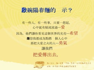 一碗陽春麵的啟示？ 有一些人，有一些事，只要一想起， 心中就有暖流流過─ 愛 因為，他們讓你看見這個世界的光亮─ 希望 讓您我都成為點燃每個人心中 那把大愛之火的人─ 勇氣 讓我們 把愛傳出去 。 