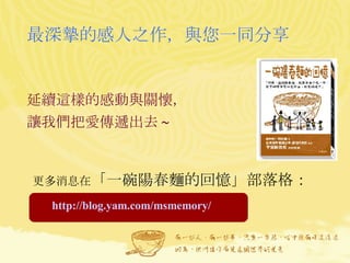 最深摯的感人之作，與您一同分享 延續這樣的感動與關懷， 讓我們把愛傳遞出去 ~   更多消息在 「一碗陽春麵的回憶」部落格： http://blog.yam.com/msmemory/ 