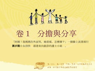 卷１  分擔與分享  「阿姨！我媽媽在外面哭，她很痛，怎麼辦？」一個臉上流著兩行熱淚的小女孩快步溜進來向跟診的護士小姐說。 